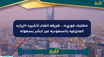 «طلبك فوري».. طريقة إلغاء تأشيرة الزيارة العائلية بالسعودية عبر أبشر بسهولة